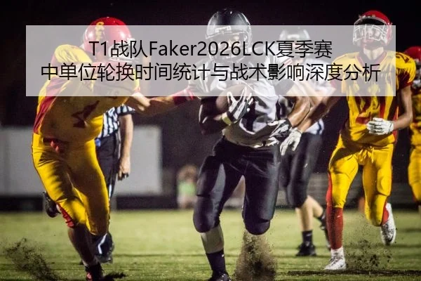 T1战队Faker2026LCK夏季赛中单位轮换时间统计与战术影响深度分析